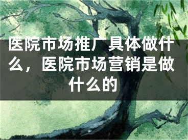 醫(yī)院市場推廣具體做什么，醫(yī)院市場營銷是做什么的