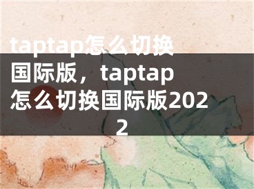 taptap怎么切換國際版，taptap怎么切換國際版2022