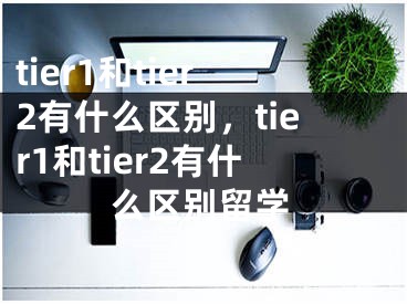 tier1和tier2有什么區(qū)別，tier1和tier2有什么區(qū)別留學(xué)