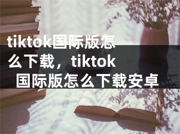 tiktok國際版怎么下載，tiktok國際版怎么下載安卓