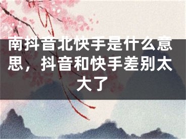 南抖音北快手是什么意思，抖音和快手差別太大了