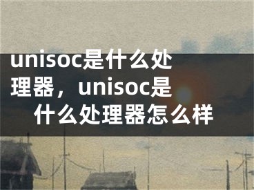 unisoc是什么處理器，unisoc是什么處理器怎么樣