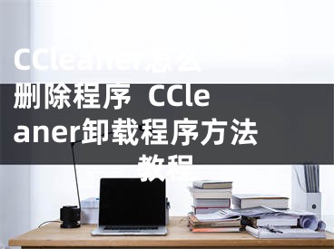 CCleaner怎么刪除程序  CCleaner卸載程序方法教程