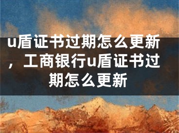 u盾證書過期怎么更新，工商銀行u盾證書過期怎么更新