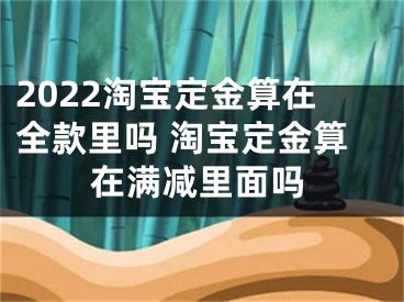 2022淘寶定金算在全款里嗎 淘寶定金算在滿(mǎn)減里面嗎