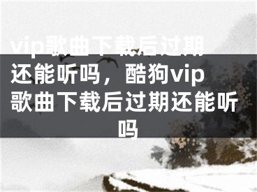 vip歌曲下載后過期還能聽嗎，酷狗vip歌曲下載后過期還能聽嗎