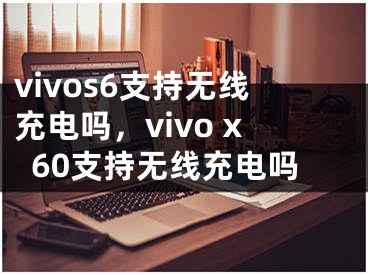 vivos6支持無(wú)線充電嗎，vivo x60支持無(wú)線充電嗎