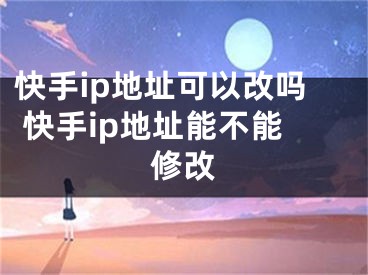 快手ip地址可以改嗎 快手ip地址能不能修改