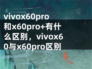 vivox60pro和x60pro+有什么區(qū)別，vivox60與x60pro區(qū)別