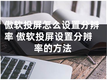 傲軟投屏怎么設(shè)置分辨率 傲軟投屏設(shè)置分辨率的方法