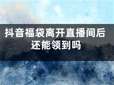 抖音福袋離開(kāi)直播間后還能領(lǐng)到嗎