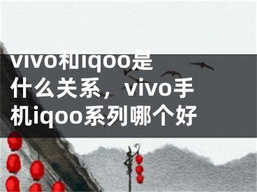 vivo和iqoo是什么關(guān)系，vivo手機(jī)iqoo系列哪個(gè)好