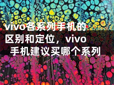 vivo各系列手機(jī)的區(qū)別和定位，vivo手機(jī)建議買哪個(gè)系列