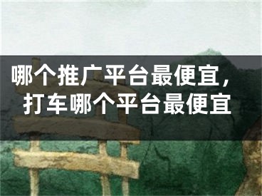 哪個推廣平臺最便宜，打車哪個平臺最便宜