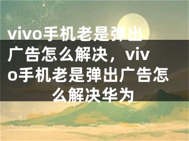 vivo手機老是彈出廣告怎么解決，vivo手機老是彈出廣告怎么解決華為