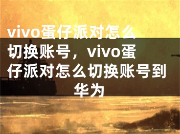 vivo蛋仔派對怎么切換賬號，vivo蛋仔派對怎么切換賬號到華為