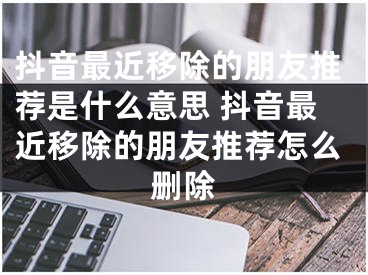 抖音最近移除的朋友推薦是什么意思 抖音最近移除的朋友推薦怎么刪除