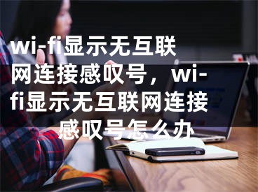 wi-fi顯示無互聯網連接感嘆號，wi-fi顯示無互聯網連接感嘆號怎么辦