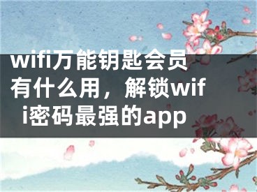 wifi萬能鑰匙會員有什么用，解鎖wifi密碼最強的app