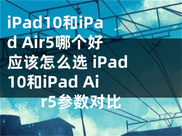 iPad10和iPad Air5哪個好 應該怎么選 iPad10和iPad Air5參數(shù)對比