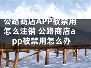 公路商店APP被禁用怎么注銷 公路商店app被禁用怎么辦