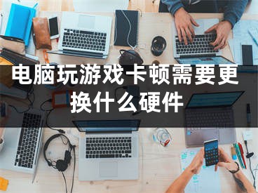 電腦玩游戲卡頓需要更換什么硬件