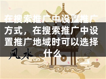 在搜索推廣中設(shè)置推廣方式，在搜索推廣中設(shè)置推廣地域時(shí)可以選擇什么