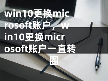 win10更換microsoft賬戶，win10更換microsoft賬戶一直轉(zhuǎn)圈