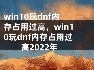 win10玩dnf內(nèi)存占用過高，win10玩dnf內(nèi)存占用過高2022年