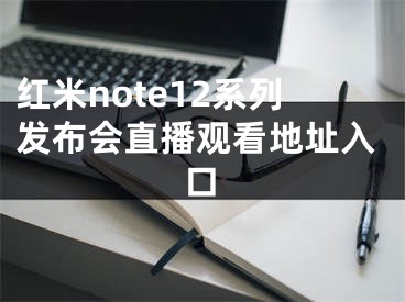 紅米note12系列發(fā)布會(huì)直播觀看地址入口