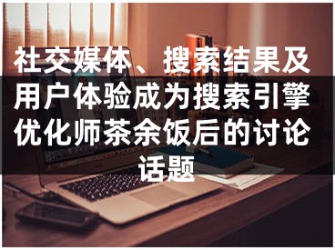 社交媒體、搜索結(jié)果及用戶體驗(yàn)成為搜索引擎優(yōu)化師茶余飯后的討論話題