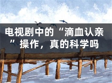 電視劇中的“滴血認(rèn)親”操作，真的科學(xué)嗎