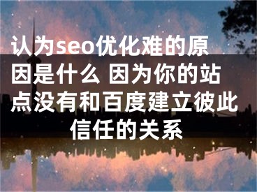 認為seo優(yōu)化難的原因是什么 因為你的站點沒有和百度建立彼此信任的關系