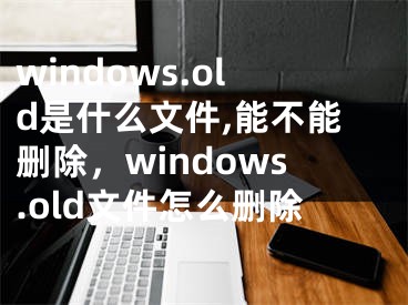 windows.old是什么文件,能不能刪除，windows.old文件怎么刪除