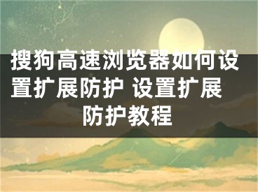 搜狗高速瀏覽器如何設(shè)置擴(kuò)展防護(hù) 設(shè)置擴(kuò)展防護(hù)教程