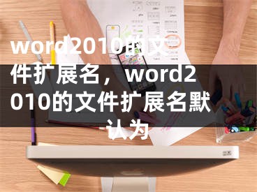 word2010的文件擴(kuò)展名，word2010的文件擴(kuò)展名默認(rèn)為