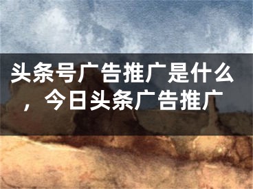 頭條號廣告推廣是什么，今日頭條廣告推廣