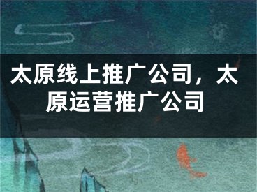 太原線上推廣公司，太原運(yùn)營推廣公司