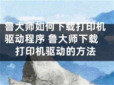 魯大師如何下載打印機(jī)驅(qū)動(dòng)程序 魯大師下載打印機(jī)驅(qū)動(dòng)的方法