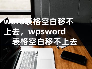 word表格空白移不上去，wpsword表格空白移不上去