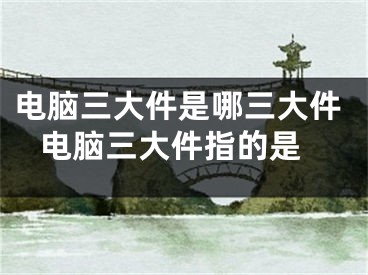 電腦三大件是哪三大件 電腦三大件指的是