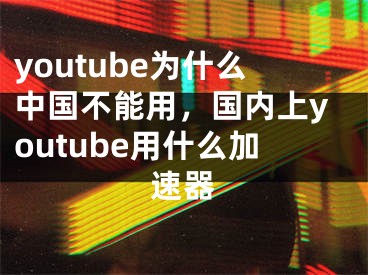 youtube為什么中國不能用，國內(nèi)上youtube用什么加速器