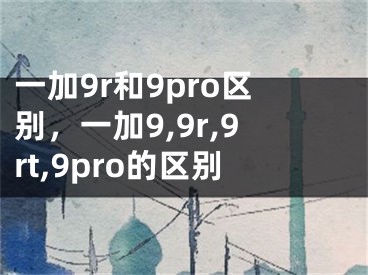 一加9r和9pro區(qū)別，一加9,9r,9rt,9pro的區(qū)別