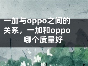 一加與oppo之間的關(guān)系，一加和oppo哪個(gè)質(zhì)量好