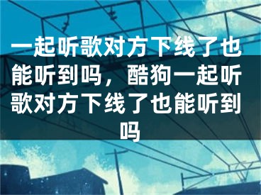 一起聽歌對方下線了也能聽到嗎，酷狗一起聽歌對方下線了也能聽到嗎