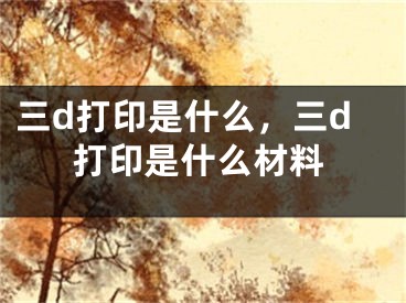 三d打印是什么，三d打印是什么材料