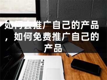 如何去推廣自己的產(chǎn)品，如何免費(fèi)推廣自己的產(chǎn)品