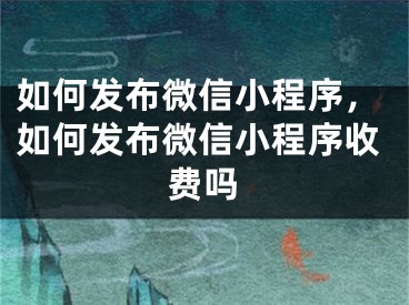 如何發(fā)布微信小程序，如何發(fā)布微信小程序收費(fèi)嗎