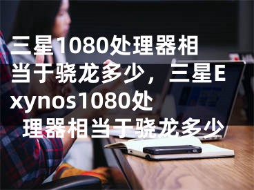 三星1080處理器相當(dāng)于驍龍多少，三星Exynos1080處理器相當(dāng)于驍龍多少