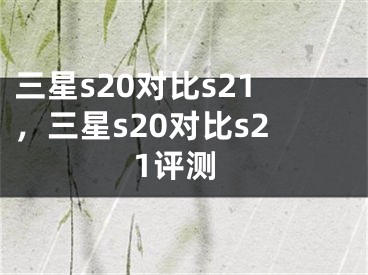 三星s20對比s21，三星s20對比s21評測